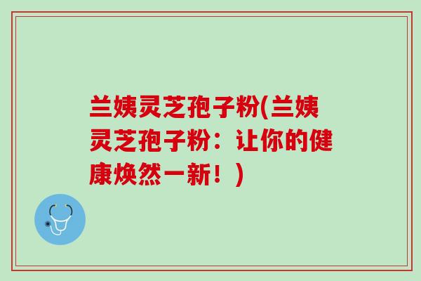 兰姨灵芝孢子粉(兰姨灵芝孢子粉：让你的健康焕然一新！)