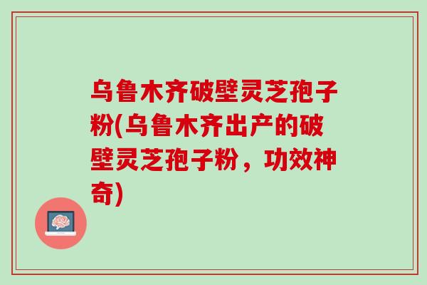 乌鲁木齐破壁灵芝孢子粉(乌鲁木齐出产的破壁灵芝孢子粉，功效神奇)