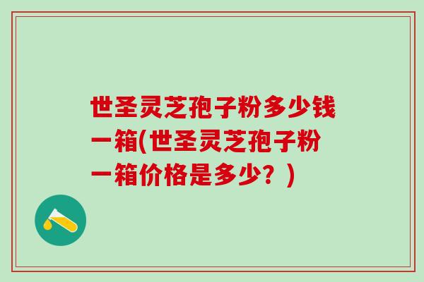 世圣灵芝孢子粉多少钱一箱(世圣灵芝孢子粉一箱价格是多少?) 世圣灵芝孢子粉多少钱一箱(世圣灵芝孢子粉一箱价格是多少?)