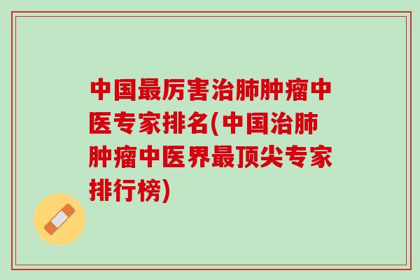 中国最厉害治肺肿瘤中医专家排名(中国治肺肿瘤中医界最顶尖专家排行榜)