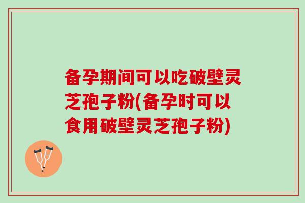 备孕期间可以吃破壁灵芝孢子粉(备孕时可以食用破壁灵芝孢子粉)