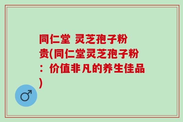 同仁堂 灵芝孢子粉 贵(同仁堂灵芝孢子粉：价值非凡的养生佳品)