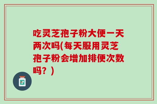 吃灵芝孢子粉大便一天两次吗(每天服用灵芝孢子粉会增加排便次数吗？)