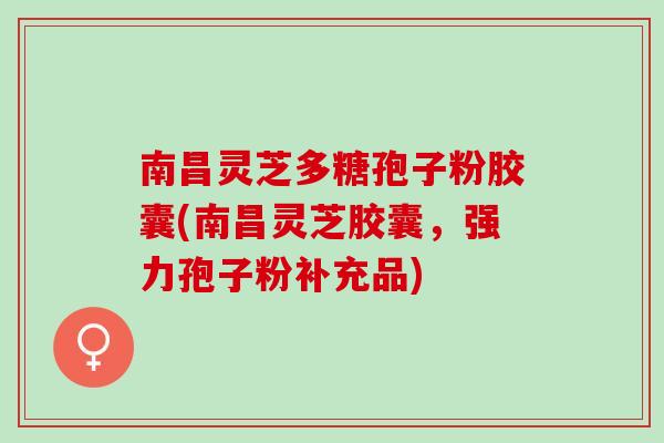 南昌灵芝多糖孢子粉胶囊(南昌灵芝胶囊，强力孢子粉补充品)