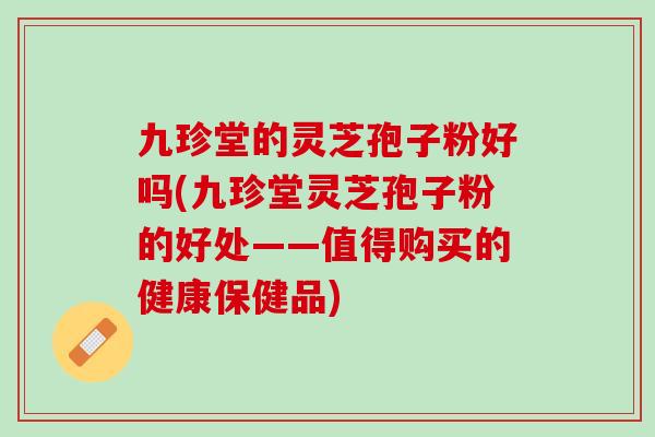 九珍堂的灵芝孢子粉好吗(九珍堂灵芝孢子粉的好处——值得购买的健康保健品)
