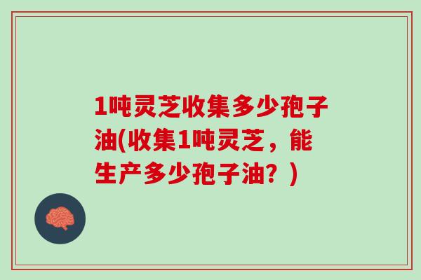 1吨灵芝收集多少孢子油(收集1吨灵芝，能生产多少孢子油？)