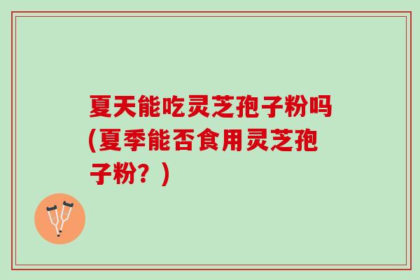 夏天能吃灵芝孢子粉吗(夏季能否食用灵芝孢子粉？)