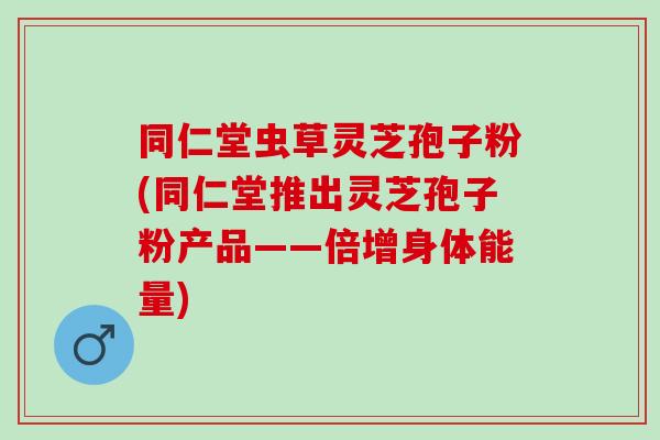 同仁堂虫草灵芝孢子粉(同仁堂推出灵芝孢子粉产品——倍增身体能量)