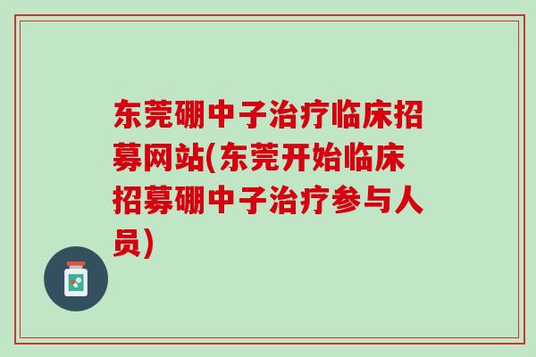 东莞硼中子治疗临床招募网站(东莞开始临床招募硼中子治疗参与人员)