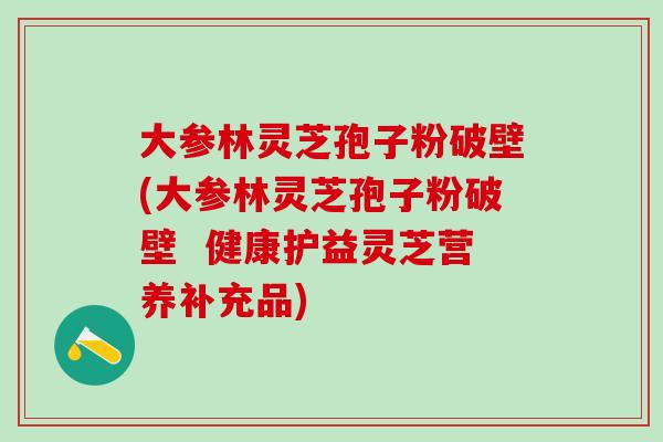 大参林灵芝孢子粉破壁(大参林灵芝孢子粉破壁  健康护益灵芝营养补充品)