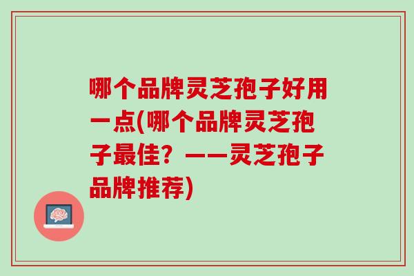 哪个品牌灵芝孢子好用一点(哪个品牌灵芝孢子最佳？——灵芝孢子品牌推荐)