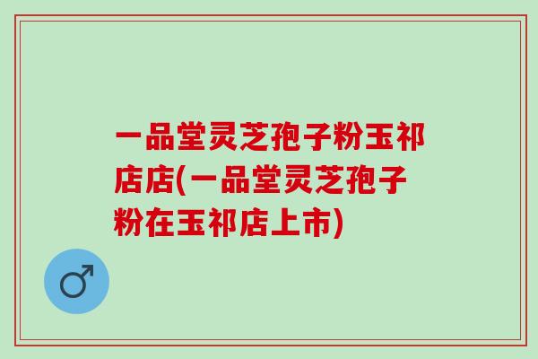 一品堂灵芝孢子粉玉祁店店(一品堂灵芝孢子粉在玉祁店上市)
