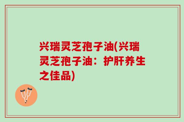 兴瑞灵芝孢子油(兴瑞灵芝孢子油：护肝养生之佳品)
