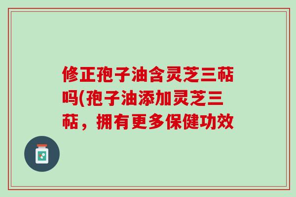 修正孢子油含灵芝三萜吗(孢子油添加灵芝三萜，拥有更多保健功效
