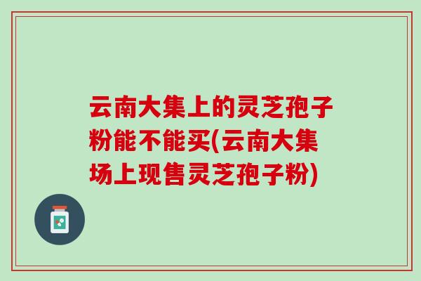 云南大集上的灵芝孢子粉能不能买(云南大集场上现售灵芝孢子粉)