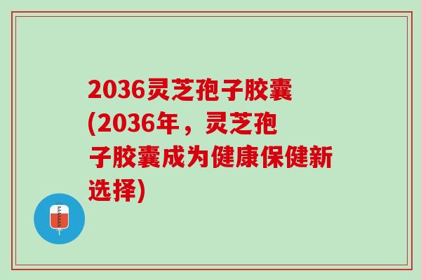 2036灵芝孢子胶囊(2036年，灵芝孢子胶囊成为健康保健新选择)