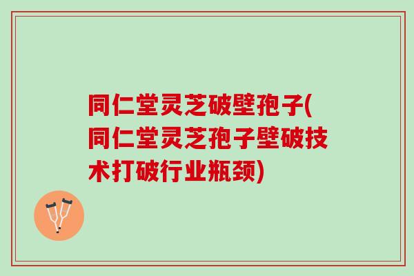 同仁堂灵芝破壁孢子(同仁堂灵芝孢子壁破技术打破行业瓶颈)