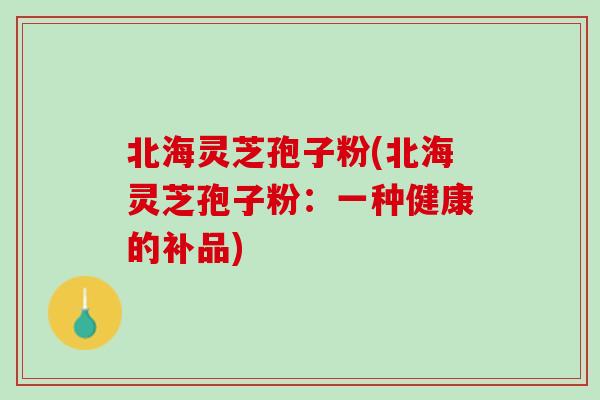 北海灵芝孢子粉(北海灵芝孢子粉：一种健康的补品)