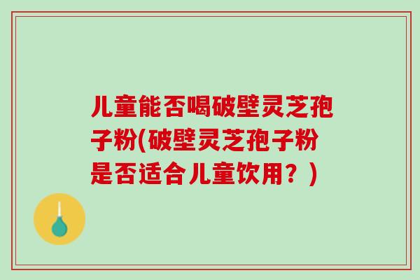 儿童能否喝破壁灵芝孢子粉(破壁灵芝孢子粉是否适合儿童饮用？)