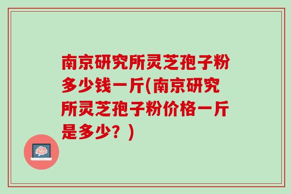 南京研究所灵芝孢子粉多少钱一斤(南京研究所灵芝孢子粉价格一斤是多少？)