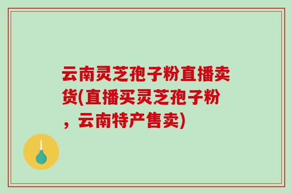 云南灵芝孢子粉直播卖货(直播买灵芝孢子粉，云南特产售卖)