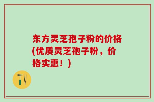 东方灵芝孢子粉的价格(优质灵芝孢子粉，价格实惠！)