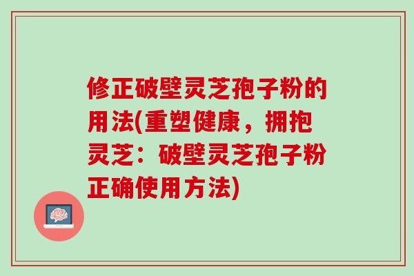 修正破壁灵芝孢子粉的用法(重塑健康，拥抱灵芝：破壁灵芝孢子粉正确使用方法)