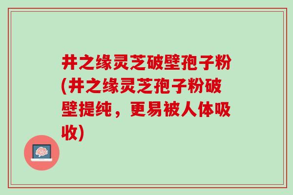 井之缘灵芝破壁孢子粉(井之缘灵芝孢子粉破壁提纯，更易被人体吸收)