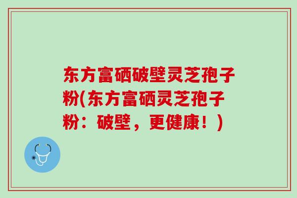 东方富硒破壁灵芝孢子粉(东方富硒灵芝孢子粉:破壁,更健康!) 东方富硒破壁灵芝孢子粉(东方富硒灵芝孢子粉:破壁,更健康!)