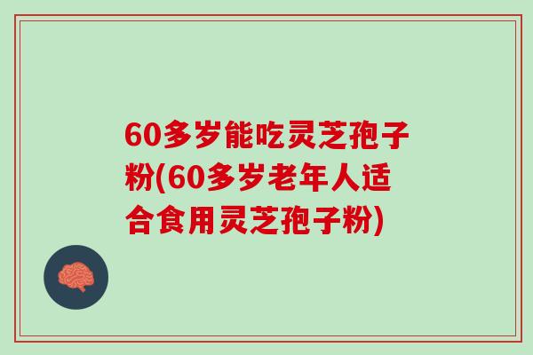 60多岁能吃灵芝孢子粉(60多岁老年人适合食用灵芝孢子粉)