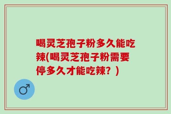喝灵芝孢子粉多久能吃辣(喝灵芝孢子粉需要停多久才能吃辣?) 喝灵芝孢子粉多久能吃辣(喝灵芝孢子粉需要停多久才能吃辣?)