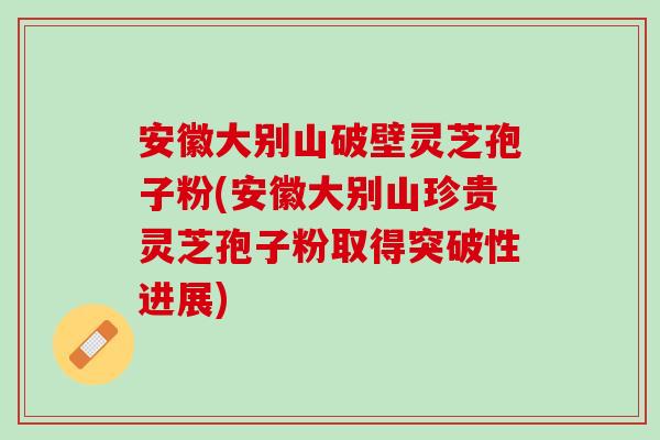 安徽大别山破壁灵芝孢子粉(安徽大别山珍贵灵芝孢子粉取得突破性进展)