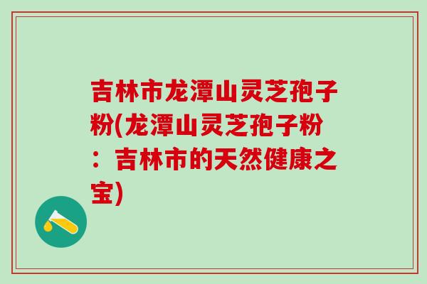 吉林市龙潭山灵芝孢子粉(龙潭山灵芝孢子粉：吉林市的天然健康之宝)