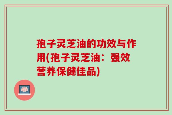 孢子灵芝油的功效与作用(孢子灵芝油：强效营养保健佳品)