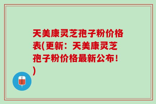 天美康灵芝孢子粉价格表(更新：天美康灵芝孢子粉价格新公布！)