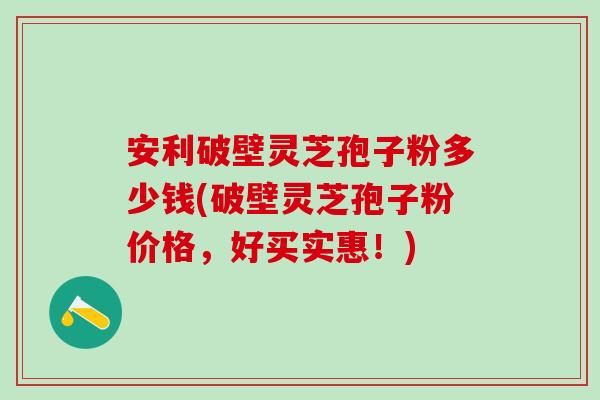 安利破壁灵芝孢子粉多少钱(破壁灵芝孢子粉价格，好买实惠！)