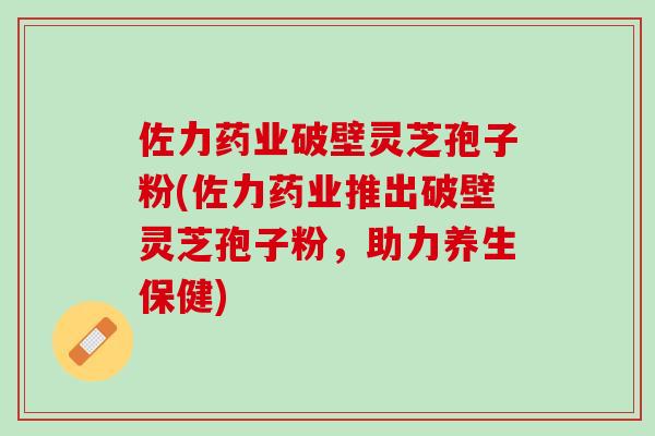 佐力药业破壁灵芝孢子粉(佐力药业推出破壁灵芝孢子粉，助力养生保健)