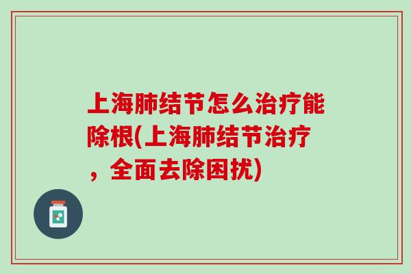 上海肺结节怎么治疗能除根(上海肺结节治疗，全面去除困扰)