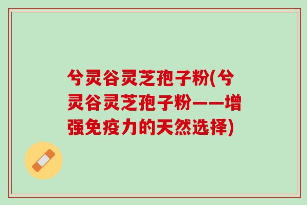 兮灵谷灵芝孢子粉(兮灵谷灵芝孢子粉——增强免疫力的天然选择)