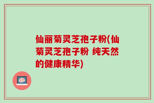 仙丽菊灵芝孢子粉(仙菊灵芝孢子粉 纯天然的健康精华)