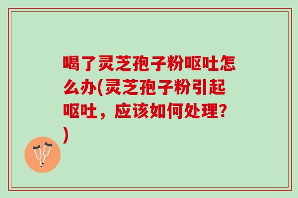 喝了灵芝孢子粉怎么办(灵芝孢子粉引起，应该如何处理？)