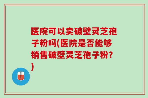 医院可以卖破壁灵芝孢子粉吗(医院是否能够销售破壁灵芝孢子粉?) 医院可以卖破壁灵芝孢子粉吗(医院是否能够销售破壁灵芝孢子粉?)