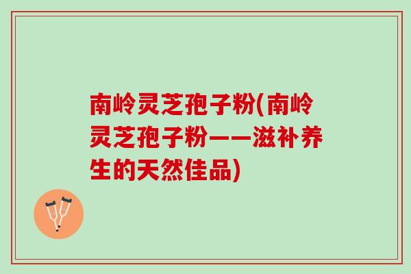 南岭灵芝孢子粉(南岭灵芝孢子粉——滋补养生的天然佳品)