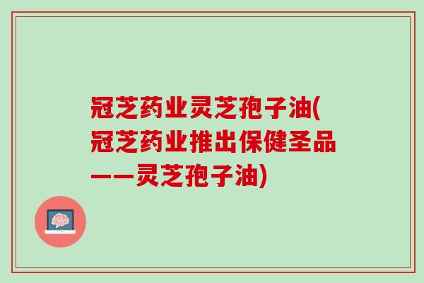 冠芝药业灵芝孢子油(冠芝药业推出保健圣品——灵芝孢子油)