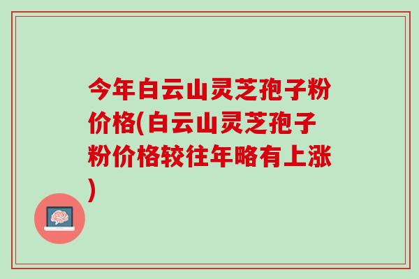 今年白云山灵芝孢子粉价格(白云山灵芝孢子粉价格较往年略有上涨)