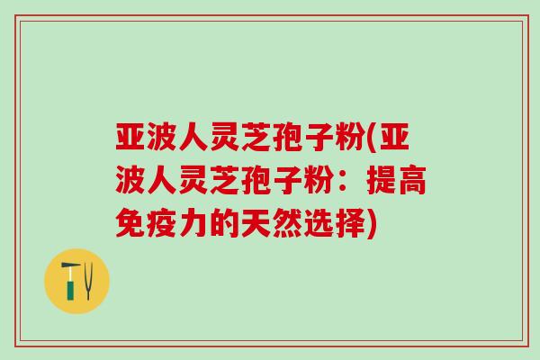 亚波人灵芝孢子粉(亚波人灵芝孢子粉:提高免疫力的天然选择) 亚波人灵芝孢子粉(亚波人灵芝孢子粉:提高免疫力的天然选择)