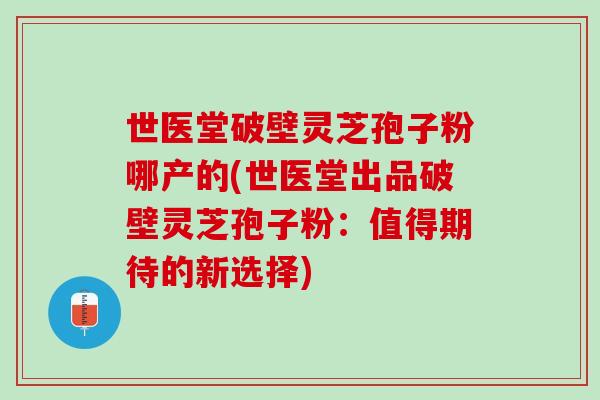 世医堂破壁灵芝孢子粉哪产的(世医堂出品破壁灵芝孢子粉：值得期待的新选择)