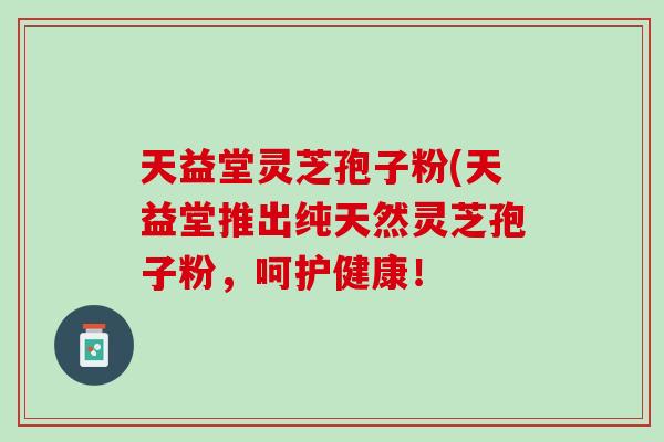 天益堂灵芝孢子粉(天益堂推出纯天然灵芝孢子粉，呵护健康！