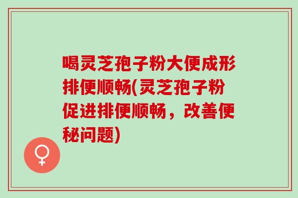 喝灵芝孢子粉大便成形排便顺畅(灵芝孢子粉促进排便顺畅,改善问题) 喝灵芝孢子粉大便成形排便顺畅(灵芝孢子粉促进排便顺畅,改善问题)