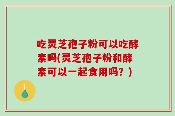 吃灵芝孢子粉可以吃酵素吗(灵芝孢子粉和酵素可以一起食用吗？)